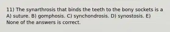 11) The synarthrosis that binds the teeth to the bony sockets is a A) suture. B) gomphosis. C) synchondrosis. D) synostosis. E) None of the answers is correct.