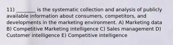 11) ________ is the systematic collection and analysis of publicly available information about consumers, competitors, and developments in the marketing environment. A) Marketing data B) Competitive Marketing intelligence C) Sales management D) Customer intelligence E) Competitive intelligence