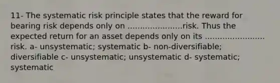 11- The systematic risk principle states that the reward for bearing risk depends only on ......................risk. Thus the expected return for an asset depends only on its ........................ risk. a- unsystematic; systematic b- non-diversifiable; diversifiable c- unsystematic; unsystematic d- systematic; systematic