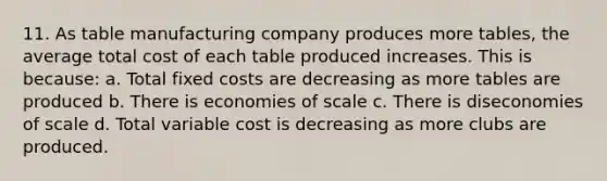 11. As table manufacturing company produces more tables, the average total cost of each table produced increases. This is because: a. Total fixed costs are decreasing as more tables are produced b. There is economies of scale c. There is diseconomies of scale d. Total variable cost is decreasing as more clubs are produced.