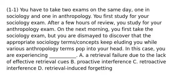 (1-1) You have to take two exams on the same day, one in sociology and one in anthropology. You first study for your sociology exam. After a few hours of review, you study for your anthropology exam. On the next morning, you first take the sociology exam, but you are dismayed to discover that the appropriate sociology terms/concepts keep eluding you while various anthropology terms pop into your head. In this case, you are experiencing ___________. A. a retrieval failure due to the lack of effective retrieval cues B. proactive interference C. retroactive interference D. retrieval-induced forgetting