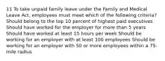 11 To take unpaid family leave under the Family and Medical Leave Act, employees must meet which of the following criteria? Should belong to the top 10 percent of highest paid executives Should have worked for the employer for more than 5 years Should have worked at least 15 hours per week Should be working for an employer with at least 100 employees Should be working for an employer with 50 or more employees within a 75-mile radius