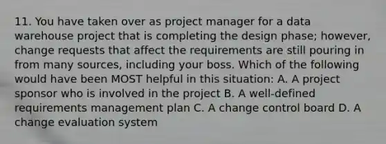 11. You have taken over as project manager for a data warehouse project that is completing the design phase; however, change requests that affect the requirements are still pouring in from many sources, including your boss. Which of the following would have been MOST helpful in this situation: A. A project sponsor who is involved in the project B. A well-defined requirements management plan C. A change control board D. A change evaluation system