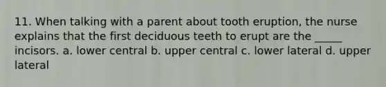 11. When talking with a parent about tooth eruption, the nurse explains that the first deciduous teeth to erupt are the _____ incisors. a. lower central b. upper central c. lower lateral d. upper lateral