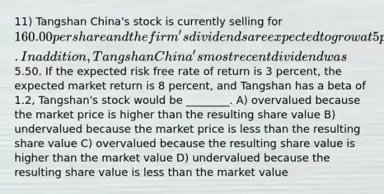 11) Tangshan China's stock is currently selling for 160.00 per share and the firm's dividends are expected to grow at 5 percent indefinitely. In addition, Tangshan China's most recent dividend was5.50. If the expected risk free rate of return is 3 percent, the expected market return is 8 percent, and Tangshan has a beta of 1.2, Tangshan's stock would be ________. A) overvalued because the market price is higher than the resulting share value B) undervalued because the market price is less than the resulting share value C) overvalued because the resulting share value is higher than the market value D) undervalued because the resulting share value is less than the market value