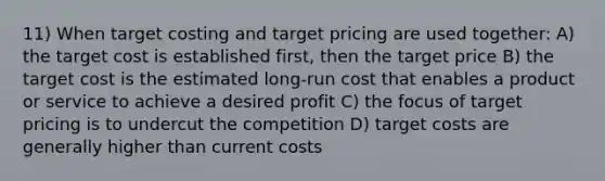 11) When target costing and target pricing are used together: A) the target cost is established first, then the target price B) the target cost is the estimated long-run cost that enables a product or service to achieve a desired profit C) the focus of target pricing is to undercut the competition D) target costs are generally higher than current costs