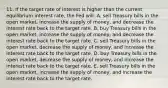 11. If the target rate of interest is higher than the current equilibrium interest rate, the Fed will: A. sell Treasury bills in the open market, increase the supply of money, and decrease the interest rate back to the target rate. B. buy Treasury bills in the open market, increase the supply of money, and decrease the interest rate back to the target rate. C. sell Treasury bills in the open market, decrease the supply of money, and increase the interest rate back to the target rate. D. buy Treasury bills in the open market, decrease the supply of money, and increase the interest rate back to the target rate. E. sell Treasury bills in the open market, increase the supply of money, and increase the interest rate back to the target rate.