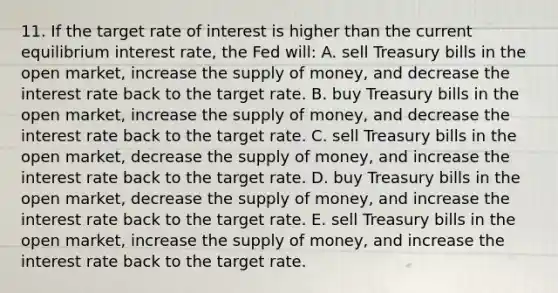 11. If the target rate of interest is higher than the current equilibrium interest rate, the Fed will: A. sell Treasury bills in the open market, increase the <a href='https://www.questionai.com/knowledge/kUIOOoB75i-supply-of-money' class='anchor-knowledge'>supply of money</a>, and decrease the interest rate back to the target rate. B. buy Treasury bills in the open market, increase the supply of money, and decrease the interest rate back to the target rate. C. sell Treasury bills in the open market, decrease the supply of money, and increase the interest rate back to the target rate. D. buy Treasury bills in the open market, decrease the supply of money, and increase the interest rate back to the target rate. E. sell Treasury bills in the open market, increase the supply of money, and increase the interest rate back to the target rate.