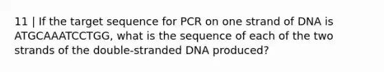 11 | If the target sequence for PCR on one strand of DNA is ATGCAAATCCTGG, what is the sequence of each of the two strands of the double-stranded DNA produced?