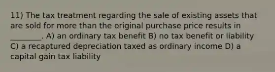 11) The tax treatment regarding the sale of existing assets that are sold for more than the original purchase price results in ________. A) an ordinary tax benefit B) no tax benefit or liability C) a recaptured depreciation taxed as ordinary income D) a capital gain tax liability