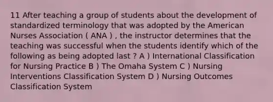 11 After teaching a group of students about the development of standardized terminology that was adopted by the American Nurses Association ( ANA ) , the instructor determines that the teaching was successful when the students identify which of the following as being adopted last ? A ) International Classification for Nursing Practice B ) The Omaha System C ) Nursing Interventions Classification System D ) Nursing Outcomes Classification System