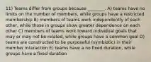 11) Teams differ from groups because ________. A) teams have no limits on the number of members, while groups have a restricted membership B) members of teams work independently of each other, while those in groups show greater dependence on each other C) members of teams work toward individual goals that may or may not be related, while groups have a common goal D) teams are constructed to be purposeful (symbiotic) in their member interaction E) teams have a no fixed duration, while groups have a fixed duration