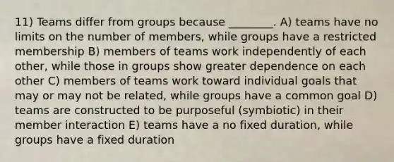 11) Teams differ from groups because ________. A) teams have no limits on the number of members, while groups have a restricted membership B) members of teams work independently of each other, while those in groups show greater dependence on each other C) members of teams work toward individual goals that may or may not be related, while groups have a common goal D) teams are constructed to be purposeful (symbiotic) in their member interaction E) teams have a no fixed duration, while groups have a fixed duration