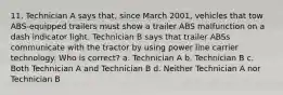 11. Technician A says that, since March 2001, vehicles that tow ABS-equipped trailers must show a trailer ABS malfunction on a dash indicator light. Technician B says that trailer ABSs communicate with the tractor by using power line carrier technology. Who is correct? a. Technician A b. Technician B c. Both Technician A and Technician B d. Neither Technician A nor Technician B