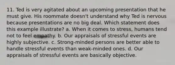 11. Ted is very agitated about an upcoming presentation that he must give. His roommate doesn't understand why Ted is nervous because presentations are no big deal. Which statement does this example illustrate? a. When it comes to stress, humans tend not to feel empathy. b. Our appraisals of stressful events are highly subjective. c. Strong-minded persons are better able to handle stressful events than weak-minded ones. d. Our appraisals of stressful events are basically objective.