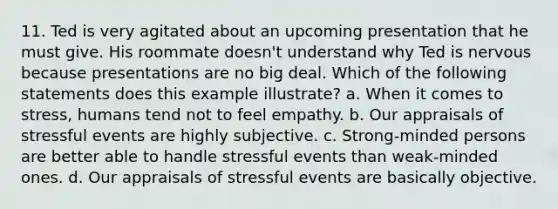 11. Ted is very agitated about an upcoming presentation that he must give. His roommate doesn't understand why Ted is nervous because presentations are no big deal. Which of the following statements does this example illustrate? a. When it comes to stress, humans tend not to feel empathy. b. Our appraisals of stressful events are highly subjective. c. Strong-minded persons are better able to handle stressful events than weak-minded ones. d. Our appraisals of stressful events are basically objective.