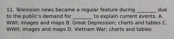 11. Television news became a regular feature during ________ due to the public's demand for ________ to explain current events. A. WWI; images and maps B. Great Depression; charts and tables C. WWII; images and maps D. Vietnam War; charts and tables