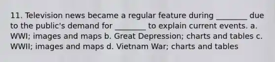 11. Television news became a regular feature during ________ due to the public's demand for ________ to explain current events. a. WWI; images and maps b. <a href='https://www.questionai.com/knowledge/k5xSuWRAxy-great-depression' class='anchor-knowledge'>great depression</a>; charts and tables c. WWII; images and maps d. Vietnam War; charts and tables