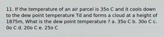 11. If the temperature of an air parcel is 35o C and it cools down to the dew point temperature Td and forms a cloud at a height of 1875m, What is the dew point temperature ? a. 35o C b. 30o C c. 0o C d. 20o C e. 25o C