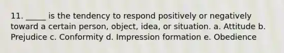 11. _____ is the tendency to respond positively or negatively toward a certain person, object, idea, or situation. a. Attitude b. Prejudice c. Conformity d. Impression formation e. Obedience