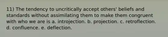 11) The tendency to uncritically accept others' beliefs and standards without assimilating them to make them congruent with who we are is a. introjection. b. projection. c. retroflection. d. confluence. e. deflection.