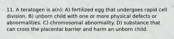 11. A teratogen is a(n): A) fertilized egg that undergoes rapid cell division. B) unborn child with one or more physical defects or abnormalities. C) chromosomal abnormality. D) substance that can cross the placental barrier and harm an unborn child.