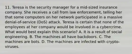 11. Teresa is the security manager for a mid-sized insurance company. She receives a call from law enforcement, telling her that some computers on her network participated in a massive denial-of-service (DoS) attack. Teresa is certain that none of the employees at her company would be involved in a cybercrime. What would best explain this scenario? A. It is a result of social engineering. B. The machines all have backdoors. C. The machines are bots. D. The machines are infected with crypto-viruses.