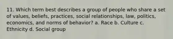 11. Which term best describes a group of people who share a set of values, beliefs, practices, social relationships, law, politics, economics, and norms of behavior? a. Race b. Culture c. Ethnicity d. Social group