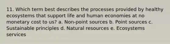 11. Which term best describes the processes provided by healthy ecosystems that support life and human economies at no monetary cost to us? a. Non-point sources b. Point sources c. Sustainable principles d. Natural resources e. Ecosystems services