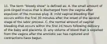 11. The term "bloody show" is defined as: A. the small amount of pink-tinged mucus that is discharged from the vagina after expulsion of the mucous plug. B. mild vaginal bleeding that occurs within the first 30 minutes after the onset of the second stage of the labor process. C. the normal amount of vaginal bleeding that occurs within the first 24 hours following delivery of the baby and placenta. D. any volume of blood that is expelled from the vagina after the amniotic sac has ruptured and contractions have begun.