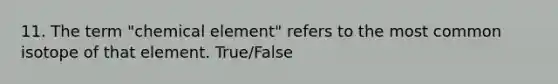 11. The term "chemical element" refers to the most common isotope of that element. True/False