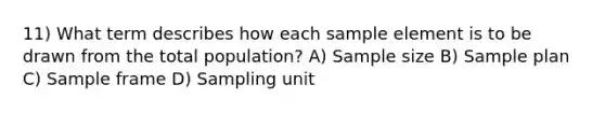 11) What term describes how each sample element is to be drawn from the total population? A) Sample size B) Sample plan C) Sample frame D) Sampling unit