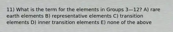 11) What is the term for the elements in Groups 3—12? A) rare earth elements B) representative elements C) transition elements D) inner transition elements E) none of the above