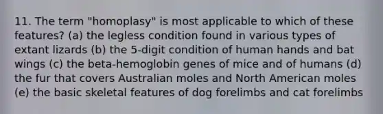 11. The term "homoplasy" is most applicable to which of these features? (a) the legless condition found in various types of extant lizards (b) the 5-digit condition of human hands and bat wings (c) the beta-hemoglobin genes of mice and of humans (d) the fur that covers Australian moles and North American moles (e) the basic skeletal features of dog forelimbs and cat forelimbs