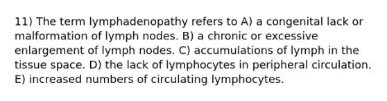 11) The term lymphadenopathy refers to A) a congenital lack or malformation of lymph nodes. B) a chronic or excessive enlargement of lymph nodes. C) accumulations of lymph in the tissue space. D) the lack of lymphocytes in peripheral circulation. E) increased numbers of circulating lymphocytes.