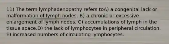 11) The term lymphadenopathy refers toA) a congenital lack or malformation of lymph nodes. B) a chronic or excessive enlargement of lymph nodes. C) accumulations of lymph in the tissue space.D) the lack of lymphocytes in peripheral circulation. E) increased numbers of circulating lymphocytes.