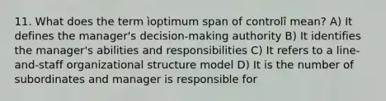 11. What does the term ìoptimum span of controlî mean? A) It defines the manager's decision-making authority B) It identifies the manager's abilities and responsibilities C) It refers to a line-and-staff organizational structure model D) It is the number of subordinates and manager is responsible for