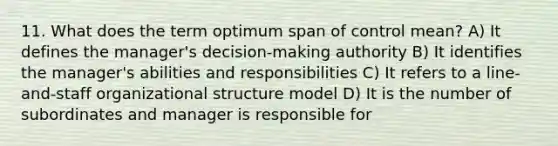 11. What does the term optimum span of control mean? A) It defines the manager's decision-making authority B) It identifies the manager's abilities and responsibilities C) It refers to a line-and-staff organizational structure model D) It is the number of subordinates and manager is responsible for