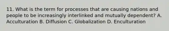 11. What is the term for processes that are causing nations and people to be increasingly interlinked and mutually dependent? A. Acculturation B. Diffusion C. Globalization D. Enculturation