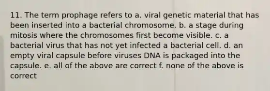 11. The term prophage refers to a. viral genetic material that has been inserted into a bacterial chromosome. b. a stage during mitosis where the chromosomes first become visible. c. a bacterial virus that has not yet infected a bacterial cell. d. an empty viral capsule before viruses DNA is packaged into the capsule. e. all of the above are correct f. none of the above is correct