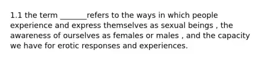 1.1 the term _______refers to the ways in which people experience and express themselves as sexual beings , the awareness of ourselves as females or males , and the capacity we have for erotic responses and experiences.