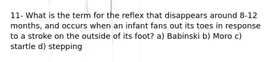 11- What is the term for the reflex that disappears around 8-12 months, and occurs when an infant fans out its toes in response to a stroke on the outside of its foot? a) Babinski b) Moro c) startle d) stepping