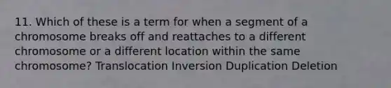 11. Which of these is a term for when a segment of a chromosome breaks off and reattaches to a different chromosome or a different location within the same chromosome? Translocation Inversion Duplication Deletion