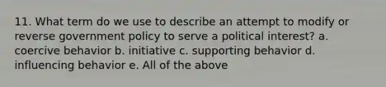 11. What term do we use to describe an attempt to modify or reverse government policy to serve a political interest? a. coercive behavior b. initiative c. supporting behavior d. influencing behavior e. All of the above