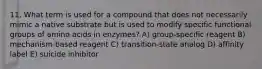 11. What term is used for a compound that does not necessarily mimic a native substrate but is used to modify specific functional groups of amino acids in enzymes? A) group-specific reagent B) mechanism-based reagent C) transition-state analog D) affinity label E) suicide inhibitor