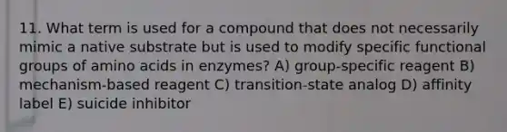 11. What term is used for a compound that does not necessarily mimic a native substrate but is used to modify specific functional groups of amino acids in enzymes? A) group-specific reagent B) mechanism-based reagent C) transition-state analog D) affinity label E) suicide inhibitor