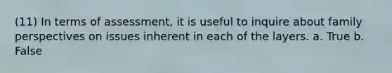 (11) In terms of assessment, it is useful to inquire about family perspectives on issues inherent in each of the layers. a. True b. False