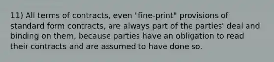 11) All terms of contracts, even "fine-print" provisions of <a href='https://www.questionai.com/knowledge/kGzyDUHj14-standard-form' class='anchor-knowledge'>standard form</a> contracts, are always part of the parties' deal and binding on them, because parties have an obligation to read their contracts and are assumed to have done so.