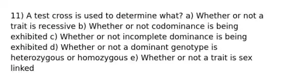 11) A test cross is used to determine what? a) Whether or not a trait is recessive b) Whether or not codominance is being exhibited c) Whether or not incomplete dominance is being exhibited d) Whether or not a dominant genotype is heterozygous or homozygous e) Whether or not a trait is sex linked