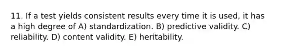 11. If a test yields consistent results every time it is used, it has a high degree of A) standardization. B) predictive validity. C) reliability. D) content validity. E) heritability.